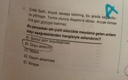 3. Çolak Salih, birçok savaşa katılmış, bu arada sağ kolu-
nu yitirmiştir. Terhis olunca Akşehir'e döner. Ancak kimse
ona gazi gözüyle bakmaz.
Bu parçadaki altı çizili sözcükte meydana gelen anlam
olayı aşağıdakilerden hangisiyle adlandırılır?
A) Somut adın soyutlaşması
B) Duyu aktarımı
C) Istiare
D) Deyim aktarması
E) Kinaye