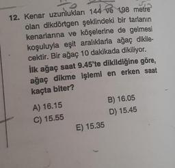 12. Kenar uzunlukları 144 ve 198 metre
olan dikdörtgen şeklindeki bir tarlanın
kenarlarına ve köşelerine de gelmesi
koşuluyla eşit aralıklarla ağaç dikile-
cektir. Bir ağaç 10 dakikada dikiliyor.
İlk ağaç saat 9.45'te dikildiğine göre,
ağaç dikme işlemi en erken saat
kaçta biter?
A) 16.15
C) 15.55
E) 15.35
B) 16.05
D) 15.45