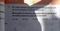 cm'lik
ruma
E) 10
1
U
1. Bir
miktar kolonya her şişede 300 ml kolonya olacak şekil-
de doldurulduğunda 120 şişe kullanılıyor.
Buna göre, bu kolonya her şişeye 250 ml olacak şekil-
de doldurulursa kaç şişe kullanılmalıdır?
A) 135
B) 144
C) 150
D) 156
E) 160