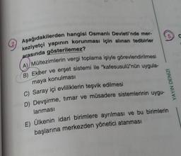 Aşağıdakilerden hangisi Osmanlı Devleti'nde mer-
keziyetçi yapının korunması için alınan tedbirler
arasında gösterilemez?
(A) Mültezimlerin vergi toplama işiyle görevlendirilmesi
B) Ekber ve erşet sistemi ile "kafesusulü'nün uygula-
maya konulması
C) Saray içi evliliklerin teşvik edilmesi
D) Devşirme, timar ve müsadere sistemlerinin uygu-
lanması
5.
YAYIN DENİZi
E) Ülkenin idari birimlere ayrılması ve bu birimlerin
başlarına merkezden yönetici atanması
C