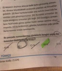 - (1) Amazon deyince aklınıza belki balta girmemiş orman-
lar, devasa büyüklükteki anakonda yılanları ve timsahlar
gelebilir. (II) Gezi haritalarındaki ana nehrin civarında bu
canlıları pek göremiyorsunuz. (III) Buradaki ormanlar da
bizim bildiğimiz ormanlar gibi değil. (IV) Gezdiğim orman-
ların %20'sinde güneş ışınları hiçbir zaman zemine ulaşa-
mıyordu. (V) Su birikintileri, göletler, bataklıklar çoğu yerde
ilerlememize imkân tanımıyordu.
Bu parçada numaralanmış cümlelerin hangisi yapısı ba-
-kımından ötekilerden farklıdır?
ALT
TÜRKÇE
Sınav kodu (1224)
B)1
C) IV
D) W
E) V