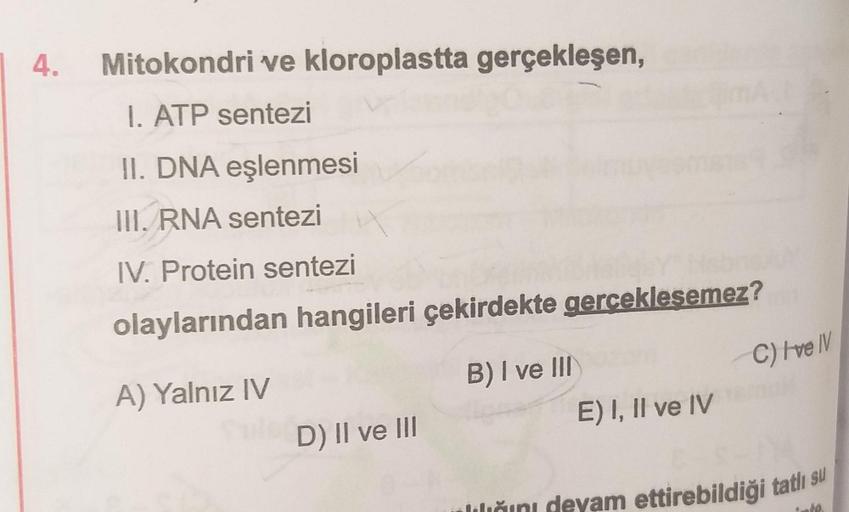 4.
Mitokondri ve kloroplastta gerçekleşen,
I. ATP sentezi
II. DNA eşlenmesi
III. RNA sentezi
IV. Protein sentezi
olaylarından hangileri çekirdekte gerceklesemez?
A) Yalnız IV
Sule D) II ve III
B) I ve III
E) I, II ve IV
C) I've IV
lılığını devam ettirebild