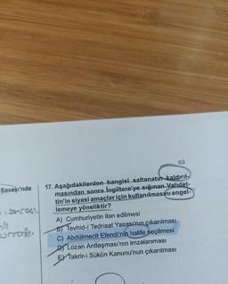 Savaşı'nda
7. sorrast.
smole.
17. Aşağıdakilerden hangisi saltanatın kaldırıl-
masından sonra Ingiltere'ye sığınan Vahdet-
tin'in siyasi amaçlar için kullanılmasını engel-
lemeye yöneliktir?
A) Cumhuriyetin ilan edilmesi
B) Tevhid-i Tedrisat Yasası'nın çıkarılması
C) Abdülmecit Efendi'nin halife seçilmesi
69
Lozan Antlaşması'nın imzalanması
EX Takrir-i Sükûn Kanunu'nun çıkarılması