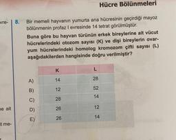 vre-
ne ait
it me-
8. Bir memeli hayvanın yumurta ana hücresinin geçirdiği mayoz
bölünmenin profaz I evresinde 14 tetrat görülmüştür.
Buna göre bu hayvan türünün erkek bireylerine ait vücut
hücrelerindeki otozom sayısı (K) ve dişi bireylerin ovar-
yum hücrelerindeki homolog kromozom çifti sayısı (L)
aşağıdakilerden hangisinde doğru verilmiştir?
A)
B)
C)
E)
Hücre Bölünmeleri
K
14
12
28
26
26
L
28
52
14
12
14