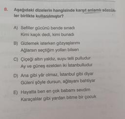 8.
Aşağıdaki dizelerin hangisinde karşıt anlamlı sözcük-
ler birlikte kullanılmıştır?
A) Sefiller gücünü bende sınadı
Kimi kaçık dedi, kimi bunadı
B) Gizlemek isterken gözyaşlarımı
Ağlarsın seçtiğim yolları bilsen
C) Çiçeği altın yaldız, suyu telli pulludur
Ay ve güneş ezelden iki İstanbulludur
D) Ana gibi yâr olmaz, İstanbul gibi diyar
Güleni şöyle dursun, ağlayanı bahtiyar
E) Hayatta ben en çok babamı sevdim
Karaçalılar gibi yardan bitme bir çocuk