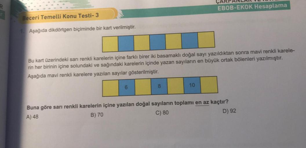 Beceri Temelli Konu Testi-3
1. Aşağıda dikdörtgen biçiminde bir kart verilmiştir.
Bu kart üzerindeki sarı renkli karelerin içine farklı birer iki basamaklı doğal sayı yazıldıktan sonra mavi renkli karele-
rin her birinin içine solundaki ve sağındaki karele