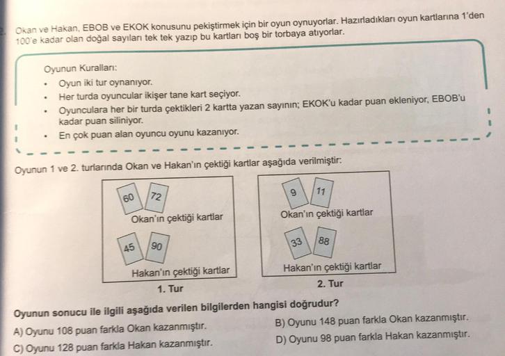 Okan ve Hakan, EBOB ve EKOK konusunu pekiştirmek için bir oyun oynuyorlar. Hazırladıkları oyun kartlarına 1'den
100'e kadar olan doğal sayıları tek tek yazıp bu kartları boş bir torbaya atıyorlar.
Oyunun Kuralları:
.
•
•
Oyun iki tur oynanıyor.
Her turda o