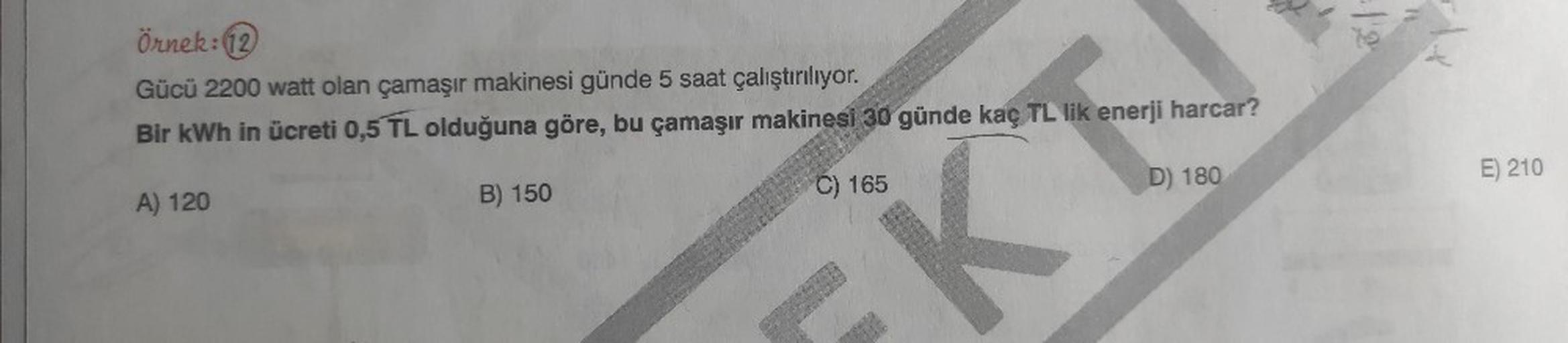 Örnek: 12
Gücü 2200 watt olan çamaşır makinesi günde 5 saat çalıştırılıyor.
Bir kWh in ücreti 0,5 TL olduğuna göre, bu çamaşır makinesi 30 günde kaç TL lik enerji harcar?
K
A) 120
B) 150
C) 165
D) 180
E) 210