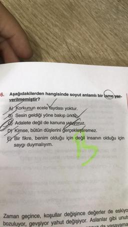 6. Aşağıdakilerden hangisinde soyut anlamlı bir ismeyer-
verilmemiştir?
A Korkunun ecele faydası yoktur.
B) Sesin geldiği yöne bakıp ürktü
Adalete değil de kanuna uyuyoruz.
DY Kimse, bütün düşlerini gerçekleştiremez.
EX Bir fikre, benim olduğu için değil insanın olduğu için
saygı duymalıyım.
Zaman geçince, koşullar değişince değerler de eskiyo
bozuluyor, gevşiyor yahut değişiyor. Aslanlar gibi unutr
ou da vasayama