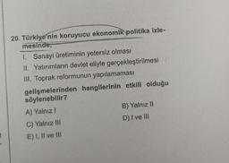 t
20. Türkiye'nin koruyucu ekonomik politika izle-
mesinde,
1. Sanayi üretiminin yetersiz olması
II. Yatırımların devlet eliyle gerçekleştirilmesi
III. Toprak reformunun yapılamaması
gelişmelerinden hangilerinin etkili olduğu
söylenebilir?
A) Yalnız
C) Yalnız III
E) I, II ve III
B) Yalnız II
D) I ve III