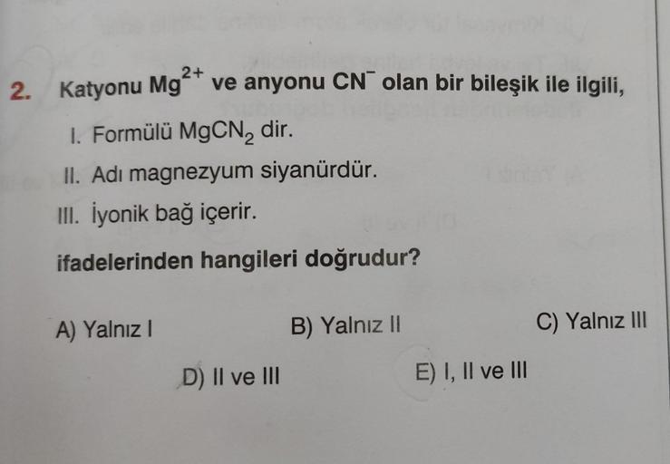 2. Katyonu Mg²+ ve anyonu CN olan bir bileşik ile ilgili,
1. Formülü MgCN₂ dir.
II. Adi magnezyum siyanürdür.
III. İyonik bağ içerir.
ifadelerinden hangileri doğrudur?
A) Yalnız I
D) II ve III
B) Yalnız II
E) I, II ve III
C) Yalnız III