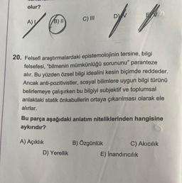 70-tt
C) III
olur?
A) I
B) II
20. Felsefi araştırmalardaki epistemolojinin tersine, bilgi
felsefesi, "bilmenin mümkünlüğü sorununu" paranteze
alır. Bu yüzden özsel bilgi idealini kesin biçimde reddeder.
Ancak anti-pozitivistler, sosyal bilimlere uygun bilgi türünü
belirlemeye çalışırken bu bilgiyi subjektif ve toplumsal
anlaktaki statik önkabullerin ortaya çıkarılması olarak ele
alırlar.
DV
Bu parça aşağıdaki anlatım niteliklerinden hangisine
aykırıdır?
A) Açıklık
D) Yerellik
B) Özgünlük
C) Akıcılık
E) İnandırıcılık