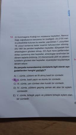 dakika
12. (1) Kommagene Krallığı'nın müstesna heykelleri, Nemrut
Dağı coğrafyasının benzersiz bir özelliğidir. (II) 2150 met-
re yükseklikte bulunan bu eserler, yapıldıkları 1. yüzyıldan
19. yüzyıl sonlarına kadar insanlık hafızasından silinmiş.
(III) 1881'de yeniden keşfedilen heykeller, dünyadaki tüm
arkeologların gözdesi olmuş. (IV) Açık hava şartlarından
dolayı yıpranmış olan heykeller, arkeologlar tarafından bir
dönem taşlarla örtülmüş. (V) Günümüzde yerli ve yabancı
turistlerin gözdesi olan heykeller, ziyaretçileri büyülemeye
devam ediyor.
Bu parçada numaralanmış cümlelerle ilgili olarak aşa-
ğıdakilerden hangisi yanlıştır?
A) I. cümle, yüklemi ek fiil almış basit bir cümledir.
B) II. cümle, basit yapılı ve olumlu bir cümledir.
C) III. cümle, yan cümlesi olan kurallı bir cümledir.
D) IV. cümle, yüklemi geçmiş zaman eki alan bir eylem
cümlesidir.
E) V. cümle, birleşik yapılı ve yüklemi birleşik eylem olan
bir cümledir.
14
6