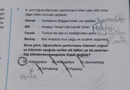 yar,
için
Sini
na-
tiyi
7.
9. sınıf öğrencilerinden performans ödevi alan dört arka-
daşın ödev konuları şöyledir:
Ahmet Karadeniz Bölgesi'ndeki yer şekilleri
Jeomorfoloji
Peddlewa
Elif
: Antalya Yöresi'nde toprak türleri
Ceyda : Türkiye'de tatlı su özelliğindeki göller Hologrody
Berkay Batı Anadolu'nun yağış ve sıcaklık değerleri, mordg
Buna göre, öğrencilerin performans ödevleri coğraf-
ya biliminin aşağıda verilen alt dalları ya da yararlan-
dığı bilimlerden hangisiyle ilişkili değildir?
A) Kartografya B) Hidrografya
C) Jeomorfoloji
D) Klimatoloji
Hoita
Pedoloji