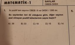 MATEMATIK-1
1.
SAYILAR
OBEB-OKEK
İki pozitif tam sayının OBEB i 6 ve OKEK i 1260 dir.
Bu sayılardan biri 42 olduğuna göre, diğer sayının
asal olmayan pozitif bölenlerinin sayısı kaçtır?
B) 33
C) 18
D) 15 E) 14
A) 36
5.