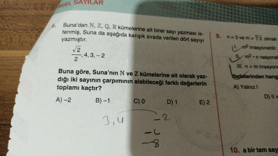 SURETR
REEL SAYILAR
6.
Suna'dan N, Z, Q, R kümelerine ait birer sayı yazması is-
tenmiş, Suna da aşağıda karışık sırada verilen dört sayıyı
yazmıştır.
2
2
,4,3,-2
Buna göre, Suna'nın N ve Z kümelerine ait olarak yaz-
dığı iki sayının çarpımının alabileceği