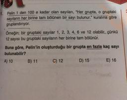 1. Pelin 1 den 100 e kadar olan sayıları, "Her grupta, o gruptaki
sayıların her birine tam bölünen bir sayı bulunur." kuralına göre
gruplandırıyor.
Örneğin; bir gruptaki sayılar 1, 2, 3, 4, 6 ve 12 olabilir, çünkü
12 sayısı bu gruptaki sayıların her birine tam bölünür.
Buna göre, Pelin'in oluşturduğu bir grupta en fazla kaç sayı
bulunabilir?
A) 10
B) 11
C) 12
D) 15
E) 16