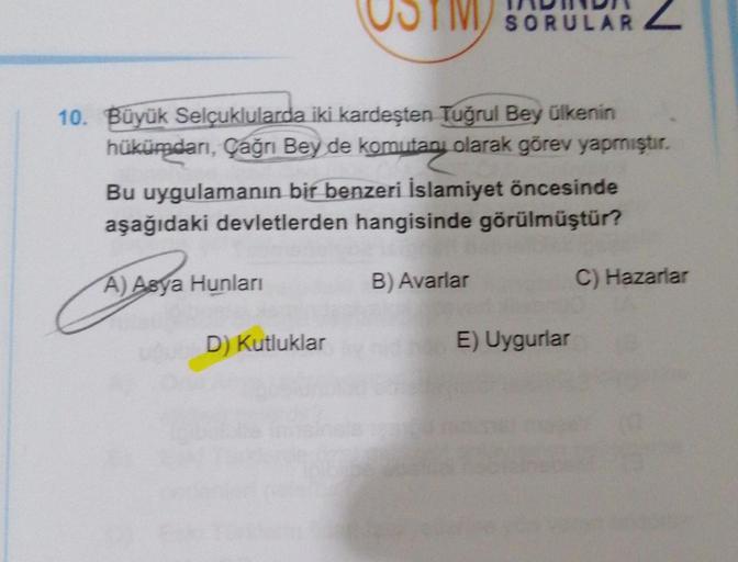 10. Büyük Selçuklularda iki kardeşten Tuğrul Bey ülkenin
hükümdarı, Çağrı Bey de komutanı olarak görev yapmıştır.
Bu uygulamanın bir benzeri İslamiyet öncesinde
aşağıdaki devletlerden hangisinde görülmüştür?
A) Asya Hunları
D) Kutluklar
SORULAR
B) Avarlar