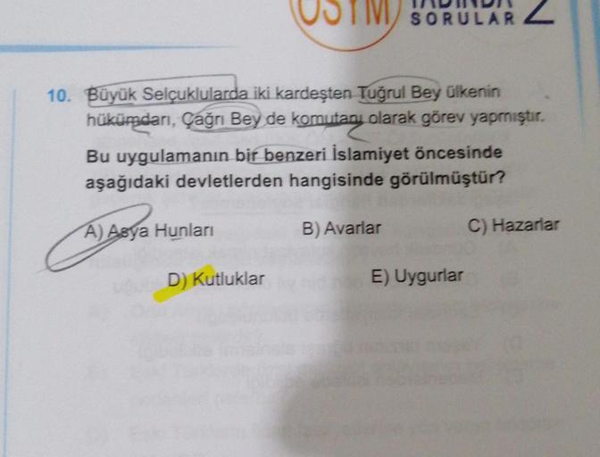 10. Büyük Selçuklularda iki kardeşten Tuğrul Bey ülkenin
hükümdarı, Çağrı Bey de komutanı olarak görev yapmıştır.
Bu uygulamanın bir benzeri İslamiyet öncesinde
aşağıdaki devletlerden hangisinde görülmüştür?
A) Asya Hunları
D) Kutluklar
SORULAR
B) Avarlar
