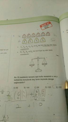 Idiği her yol
yan yola
11
32
2
4₁.3
3.
6
●
A) 96
B.
zis
A₁, A₂, A3, A4, A5 ve A her biri 4'er kg olan farklı
maddelerdir.
B
B) 144
B₂
B₁, B₂, B3 ve B4 her biri 6'şar kg olan farklı
maddelerdir.
Bu 10 maddenin tamamı eşit kollu terazinin x ve y
kefelerine k