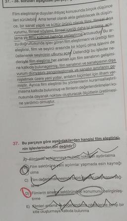 37. 38. soruları aşagic
Film eleştirisine duyulan ihtiyaç konusunda birçok düşünce
ileri sürülebilir. Ama temel olarak akla gelebilecek ilk düşün-
ce, bir sanat yapıtı ve kültür ürünü olarak filmi, filmsel dışa
vurumu, filmsel söylemi, filmsel içeriği daha iyi anlama açık-
lama ve filmi kültürel belleğe verleştirme arzusudur Bu ar-
zu doğrultusunda işlev gören film eleştirmeni ve ürettiği film
eleştirisi, film ve seyirci arasında bir köprü olma işlevini de
üstlenerek seyircinin ufkunu açar. Üstlendiği bu işlevler ne-
deniyle film eleştirisi her zaman için film sanatının gelişimi-
ne katkıda bulunagelmiş; film sanatının ve sanatçısının dışa
vurum dünyasını zenginleştirmek ve sanatın sınırlarını ge-
nişletmek üzere yeni yollar, anlatım biçimleri için ilham ver-
miştir. Ayrıca film eleştirisi bu yöntemlerin kuramsallaştırıl-
masına katkıda bulunmuş ve filmlerin değerlendirilmeleri ko-
nusunda dayanak noktası oluşturacak ölçütlerin üretilmesi-
ne yardımcı olmuştur.
37. Bu parçaya göre aşağıdakilerden hangisi film elestirisi-
nin işlevlerinden biri değildir?
A Filmlerde açıklanmaya muhtaç noktaları aydınlatma
Film sektörüne yeni açılımlar yapmada esin kaynağı
olma
C) Film değerlendirmesinde belirli keterin oluşmasın sağ-
lame
D) Filmlerin sinema sektöründeki konumunu belirginleş-
tirme
E) Filmleri anlama ve değerlendirme niteliklerine sahip bir
kitle oluşturmaya katkıda bulunma