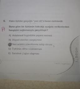 6. Kalıcı öyküler gerçeğin "yeni dili"ni bulan metinlerdir.
Buna göre bir öykünün kalıcılığı aşağıda verilenlerden
hangisini sağlamasıyla gerçekleşir?
A
A) Anlatımsal özgünlükle yaşamı vermesi
B) Düşsel olandan vazgeçmesi
Yeni anlatım olanaklarına sahip olması
D) Öykünün diline odaklanması
E) Sanatsal çizgiye ulaşması
Limit Yayınlanı
1. Bölüm