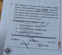 14
8.
Fakir Baykurt'un Yılanların Öcü adlı romanını, Metin
Erksan senaryolaştırarak beyaz perdeye aktarmıştır.
Film, sansür karşısında yılmayan ve cesaretle film çek-
meye devam eden yönetmenin en sert eserlerinden biri
olup izleyen her yüreği yakıyor, ağızda buruk bir tat,
gözlerde derin bir hüzün bırakıyor.
Bu parçadaki anlam olaylarıyla ilgili,
I. Dolaylamaya yer verilmiştir.
II. Somutlamalardan yararlanılmıştır.
III. Ad aktarması bulunmaktadır.
numaralanmış açıklamalardan hangisi doğrudur?
A) Yalnız I
D) II ve III
B) Yalnız II
C) I ve II
EI, II ve III
PALME
YAYINEVİ