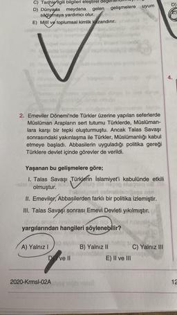 C) Tarihle ilgili bilgileri eleştirel degel
D) Dünyada meydana gelen gelişmelere uyum
sağlamaya yardımcı olur.
E) Millî ve toplumsal kimlik kazandırır.
ed nabritsins
A) Yalnız I
2. Emeviler Dönemi'nde Türkler üzerine yapılan seferlerde
Müslüman Arapların sert tutumu Türklerde, Müslüman-
lara karşı bir tepki oluşturmuştu. Ancak Talas Savaşı
sonrasındaki yakınlaşma ile Türkler, Müslümanlığı kabul
etmeye başladı. Abbasilerin uyguladığı politika gereği
Türklere devlet içinde görevler de verildi.
21
Yaşanan bu gelişmelere göre;
I. Talas Savaşı Türklerin İslamiyet'i kabulünde etkili
Hous
olmuştur.
the p
nen
II. Emeviler, Abbasilerden farklı bir politika izlemiştir.
III. Talas Savaşı sonrası Emevi Devleti yıkılmıştır.
nigox
big sieb mshima i
yargılarından hangileri şöylenebilir?
MEB
2020-Krmsl-02A
bünyesinde
Med
Dve ll
mono0/0
B) Yalnız II
b vanič
valest
SUC
E) II ve III
C) Yalnız III
E)
4.
12