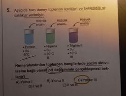 5. Aşağıda bazı deney tüplerinin içerikleri ve bekletildiği sı-
caklıklar verilmiştir.
• Protein
. Su
-5°C
Hidrolik
enzim
A) Yalnız I
● Nişasta
. Su
-30°C
11
D) I ve II
Hidrolik
enzim
Numaralandırılan tüplerden hangilerinde enzim aktivi-
tesine bağlı olarak pH değişiminin gerçekleşmesi bek-
lenir?
B) Yalnız II
●
. Su
• 10°C
|||
Trigliserit
Hidrolik
enzim
C) Yalnız III
E) II ve III