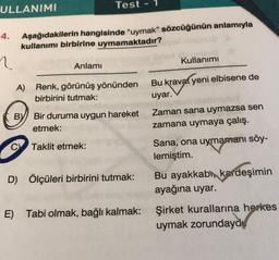 ULLANIMI
4.
?
Aşağıdakilerin hangisinde "uymak" sözcüğünün anlamıyla
kullanımı birbirine uymamaktadır?
BY
C
Test
Anlamı
A) Renk, görünüş yönünden
birbirini tutmak:
Bir duruma uygun hareket
etmek:
Taklit etmek:
D) Ölçüleri birbirini tutmak:
E) Tabi olmak, bağlı kalmak:
Kullanımı
Bu kravat yeni elbisene de
uyar.
Zaman sana uymazsa sen
zamana uymaya çalış.
Sana, ona uymamanı söy-
lemiştim.
Bu ayakkabı, kardeşimin
ayağına uyar.
Şirket kurallarına herkes
uymak zorundayd