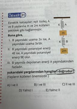 Brii nişi izemlide übüz inulins> ninsapi się brev 2
siladeram issed sonoxlim hans mumbird og
ÖRNER (01 light inside sorrise
9010 s
heslav Sulnusov listah
Esneklik katsayıları eşit özdeş A
snillog
ve B yaylarına m ve 2m kütleleri
şekildeki gibi bağlanmıştır.
Buna göre,
I. B yayındaki uzama 2x ise, A
•mophu yayındaki uzama 3x'dir, una sbKBUD
librism19
.
Veb islob rus!
II. B yayındaki potansiyel enerji
4E ise, A yayındaki potansiyel
bsud
enerji 9E olur.
ds
vera ov mhay
D) Yalnız I
K&A
Boli
B) I ve III
inipi 2m
idio
III. B yayında depolanan enerji A yayındakinden
fazladır.
m
nipi ibris sit
yukarıdaki yargılarından hangileri doğrudur?
(Yayların kütleleri önemsizdir.)
nerib 160
nelig
obmodelz 18 2
A) I ve II
C) II ve III
ns E) Yalnız II
nene hans1@H
va