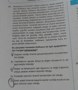 Almanya'nın en önemli "hikâye anlatıcısı" olarak nitelendi-
rilen Hoffmann, aynı zamanda besteci, ressam, avukat ve
yazardır. Balzac, Dickens, Baudelaire, Dostoyevski, Puş-
kin, Maupassant'ı derinden etkilediği bilinir. Avrupa sözlük-
lerinde fantastik öyküler; "Genel olarak söylendiği gibi peri
masalları, hortlak öyküleri ve özellikle Alman Hoffmann'ın
itibar kazandırdığı, doğaüstünün rol oynadığı bir öykü türü”
olarak tanımlanır Şiirsel, etkileyici, fantazyadan beslenen
eserleriyle Alman romantik akımının en önemli temsilcile-
rinden biridir. Gizemli, doğaüstü olaylar ve kişiler; bilimsel
keşifler ışığında yeniden yorumlanır. Aşk tüm öykülerinin
merkezindedir ve doğa övgüsü ana temalarından biridir.
Doğada eşsiz bir güzellik, ritim, şiirsellik, resim, müzik
vardı. Onun bu özelliklerini keşifte en iyi anlatım biçimleri
ise düş ve fantastiktir. Hoffmann, öykülerinde bunu en
güzel şekilde ortaya koyar.
33.
Bu parçadan hareketle Hoffmann ile ilgili aşağıdakiler-
den hangisi söylenemez?
Düşlere verdiği önemle gerçeküstücülerin öncülerinden
biri olduğu
B) Yazdıklarının gerçek dünya ile düşler dünyasının iç içe
geçmesiyle oluştuğu
Düşler ve fantazyanın aşk olgusunu ve doğa övgüsünü
ortaya çıkaran anlatım biçimleri olduğu
D) Fantastik öykünün önemli isimlerinden biri olduğu
EX Farklı edebî türlerde başarılı eserler verdiği ancak en ba-
şarılı türünün öykü olduğu
ki
k
C
35