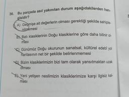 36. Bu parçada asıl yakınılan durum aşağıdakilerden han-
gisidir?
A) Geçmişe ait değerlerin olması gerektiği şekilde sahiple-
nilmemesi
Batı klasiklerinin Doğu klasiklerine göre daha bilinir ol-
ması
Günümüz Doğu okurunun sanatsal, kültürel edebî yol
haritasının net bir şekilde belirlenmemesi
D) Bizim klasiklerimizin bizi tam olarak yansıtmaktan uzak
olması
Yeni yetişen neslimizin klasiklerimize karşı ilgisiz kal-
ması
3