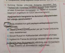 larınızı, cevap kag inin Sosy
1. Kurtuluş Savaşı yıllarında Anlaşma Devletleri Batı
Cephesi'nde Yunanlara verdikleri desteği Doğu Cephe-
si'ndeki Ermenilere vermemişler ve TBMM'nin buradaki
başarısını engelleyici bir tutum takınmamışlardır.
Aşağıdakilerin hangisinin bu durumun sebeplerinden
biri olduğu savunulabilir?
A) Doğu Anadolu'nun gizli paylaşım antlaşmalarına konu
edilmesi
B) İtalyanların Kuvayımilliyecileri yer yer Yunan ordusuna
karşı desteklemesi
C) Sovyet Rusya'nın Kafkaslardaki etkinliğini artırması
D) İngiltere'nin Fransa ile sömürge rekabeti hâlinde olması
F) Bir süre önce Suriye'ye göç ettirilmiş olan Ermenilerin
Doğu Anadolu'ya dönmelerinin sağlanması
3.
