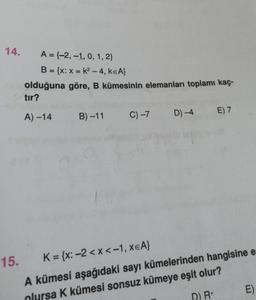 14.
A = {-2, -1, 0, 1, 2}
B = {x: x = k²-4, KEA}
olduğuna
tır?
A)-14
göre, B kümesinin elemanları toplamı kaç-
B)-11 C) -7 D) -4
E) 7
15.
K={x: -2<x< -1, XEA}
A kümesi aşağıdaki sayı kümelerinden hangisine e
olursa K kümesi sonsuz kümeye eşit olur?
D) R+
E)