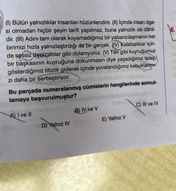 (1) Bütün yalnızlıklar insanları hüzünlendirir. (II) İçinde insan öge-
si olmadan hiçbir şeyin tarifi yapılmaz, buna yalnızlık da dâhil-
dir. (III) Adını tam olarak koyamadığımız bir yabancılaşmanın her
birimizi hızla yalnızlaştırdığı da bir gerçek. (IV) Kalabalıklar için-
de sessiz denizaltılar gibi dolanıyoruz. (V) Tilki gibi kuyruğumuz
bir başkasının kuyruğuna dokunmasın diye yaşadığımız telaş
gösterdiğimiz titizlik giderek içinde yuvalandığımız kabuklarımı
zı daha bir sertleştiriyor.
hell
Bu parçada numaralanmış cümlelerin hangilerinde somut-
lamaya başvurulmuştur?
A) I ve II
VID) Yalnız IV
(B) IV ve V
fubis
E) Yalnız V
C) III ve IV
6.