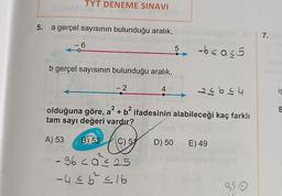 5.
TYT DENEME SINAVI
a gerçel sayısının bulunduğu aralık,
6
b gerçel sayısının bulunduğu aralık,
-2
4
5 -b<a<5
33644
2
2
olduğuna göre, a² + b² ifadesinin alabileceği kaç farklı
tam sayı değeri vardır?
trg
C) 51
- 36 <a ≤ 25
- 4 ≤ 6² ≤ 16
A) 53 B) 52
D) 50 E) 49
350
7.
iş
E