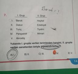 7.
1. Grup
I. Barok
II.
Dekor
III. Tunç
IV. Perspektif
V. Akrostiş
A) I
Barok =?
Yukarıda I. grupta verilen terimlerden hangisi, II. grupta
verilen sanatlardan biriyle ilişkilendirilemez?
B) II.
II. Grup
Heykel
Edebiyat
Tiyatro
Mimari
C) III.
DY IV.
E) V.
14