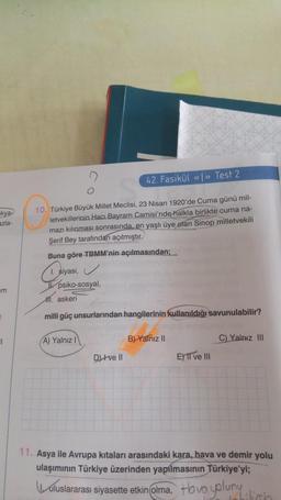 kya-
azla-
em
0
11
42. Fasikül «<»> Test 2
10. Türkiye Büyük Millet Meclisi, 23 Nisan 1920'de Cuma günü mil-
letvekillerinin Hacı Bayram Camisi'nde halkla birlikte cuma na-
mazı kılınması sonrasında, en yaşlı üye olan Sinop milletvekili
Şerif Bey tarafından açılmıştır.
Buna göre TBMM'nin açılmasından;
siyasi,
psiko-sosyal,
M. askeri
milli güç unsurlarından hangilerinin kullanıldığı savunulabilir?
A) Yalnız I
Dve Il
B) Yalnız II
E) II ve III
C) Yalnız III
11. Asya ile Avrupa kıtaları arasındaki kara, hava ve demir yolu
ulaşımının Türkiye üzerinden yapılmasının Türkiye'yi;
uluslararası siyasette etkin olma, Hovo yolunun