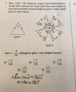 1. Berk, Şekil 1'de ikizkenar üçgen biçimindeki karton-
lardan dört tanesini bir masa üzerinde aralarındaki açı
eşit olacak şekilde birleştirildiğinde Şekil 2'deki rüzgâr
gülünü elde ediyor.
tana =
A)
112
169
Şekil 1
5
12
B)
H
117
169
X
H
a
Şekil 2
olduğuna göre, cosx değeri kaçtır?
123
D)
169
4(a+b) = 360°
a+b=90°
a
E)
a
127
169
bo
C)
119
169
3.