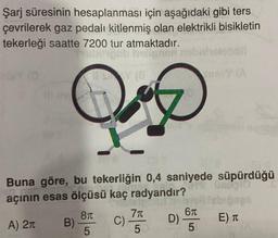 Şarj süresinin hesaplanması için aşağıdaki gibi ters
çevrilerek gaz pedalı kitlenmiş olan elektrikli bisikletin
tekerleği saatte 7200 tur atmaktadır.
B)
?
Y (8 1
Buna göre, bu tekerliğin 0,4 saniyede süpürdüğü
açının esas ölçüsü kaç radyandır?
10
3171eb
A) 2π
8
5
C)
7π
5
61
D) -
SimsY (A
5
abigaes
E) T