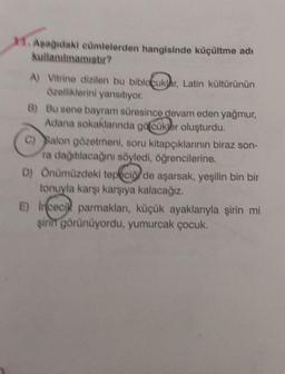 11. Aşağıdaki cümlelerden hangisinde küçültme adı
kullanılmamıştır?
A) Vitrine dizilen bu biblocuklar, Latin kültürünün
özelliklerini yansıtıyor.
B) Bu sene bayram süresince devam eden yağmur,
Adana sokaklarında göcükler oluşturdu.
C) Salon gözetmeni, soru kitapçıklarının biraz son-
ra dağıtılacağını söyledi, öğrencilerine.
D) Önümüzdeki tepeciği de aşarsak, yeşilin bin bir
tonuyla karşı karşıya kalacağız.
E) Incecik parmakları, küçük ayaklarıyla şirin mi
şirin görünüyordu, yumurcak çocuk.