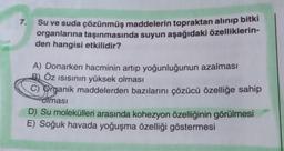 7.
Su ve suda çözünmüş maddelerin topraktan alınıp bitki
organlarına taşınmasında suyun aşağıdaki özelliklerin-
den hangisi etkilidir?
A) Donarken hacminin artıp yoğunluğunun azalması
B) Öz Isısının yüksek olması
C) Organik maddelerden bazılarını çözücü özelliğe sahip
olması
D) Su molekülleri arasında kohezyon özelliğinin görülmesi
E) Soğuk havada yoğuşma özelliği göstermesi