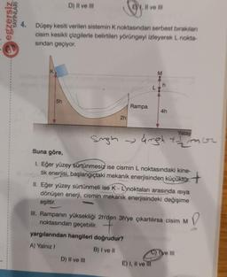 n
egzersiz
YAYINLARI
D) II ve III
5h
4. Düşey kesiti verilen sistemin K noktasından serbest bırakılan
cisim kesikli çizgilerle belirtilen yörüngeyi izleyerek L nokta-
sından geçiyor.
2h
Il ve Ill
Rampa
D) II ve III
yargılarından hangileri doğrudur?
A) Yalnız I
B) I ve II
M
Yatay
Sugh →ngh + mor
Buna göre,
1. Eğer yüzey sürtünmesiz ise cismin L noktasındaki kine-
tik enerjisi, başlangıçtaki mekanik enerjisinden küçüktür.
4h
II. Eğer yüzey sürtünmeli ise K - Lnoktaları arasında ısıya
dönüşen enerji, cismin mekanik enerjisindeki değişime
eşittir.
P
III. Rampanın yüksekliği 2h'den 3h'ye çıkartılırsa cisim M
noktasından geçebilir.
E) I, II ve III
ve III