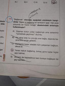 sözcü-
anla-
söyle-
ustu,
mbul
ğın
cik,
A) I B) II
C) III D) IV
kaplamış
Stutmuş
11. "Bağlamak" sözcüğü, aşağıdaki cümlelerin hangi-
sinde "Şişesi is bağlamış bir lambanın ışığı / Her yüze
çiziyordu bir hüzün kırışığı" dizelerindeki anlamıyla
kullanılmıştır?
A) Düşman bütün yolları bağlamıştı ama askerimiz
"Çanakkale geçilmez!" diyordu.
B) Ne yapıp edip bu çocuğu eve bağla, dışarıda ba-
şına kötü şeyler gelebilir.
Mahkeme kararı sitedeki tüm çalışanları bağlıyor,
dikkat et.
D) Yarası kabuk bağlamış, birkaç güne kadar hiçbir
şeyi kalmaz.
E) Annemi de kaybedince beni buraya bağlayan bir
şey kalmadı