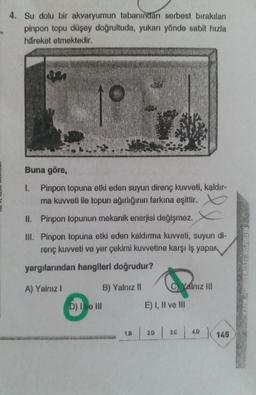 4. Su dolu bir akvaryumun tabanından serbest bırakılan
pinpon topu düşey doğrultuda, yukarı yönde sabit hızla
hareket etmektedir.
Buna göre,
1. Pinpon topuna etki eden suyun direnç kuvveti, kąldır-
ma kuvveti ile topun ağırlığının farkına eşittir.
II. Pinpon topunun mekanik enerjisi değişmez.
III. Pinpon topuna etki eden kaldırma kuvveti, suyun di-
renç kuvveti ve yer çekimi kuvvetine karşı iş yapar
yargılarından hangileri doğrudur?
A) Yalnız I
B) Yalnız II
D) Ive III
1.B
C. Yalnız III
E) I, II ve Ill
20
3.C
4.D
145