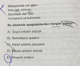 Bahçemizde nar ağacı
Kimi tatlı, kimi acı
Gönüldeki dert ilacı
Ya bulunur ya bulunmaz
Bu dizelerde aşağıdakilerden hangisi yoktur?
A) Soyut anlamlı sözcük
B) Somutlayıcı anlatım
C) Karşıt anlamlı sözcükler
D) Mecaz anlamlı sözcük
E) Kinayeli anlatım
tal