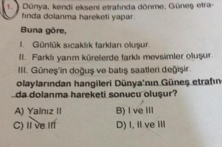 Dünya, kendi ekseni etrafında dönme; Güneş etra-
fında dolanma hareketi yapar.
Buna göre,
1. Günlük sıcaklık farkları oluşur.
II. Farklı yarım kürelerde farklı mevsimler oluşur.
III. Güneş'in doğuş ve batış saatleri değişir.
olaylarından hangileri Dünya'nı