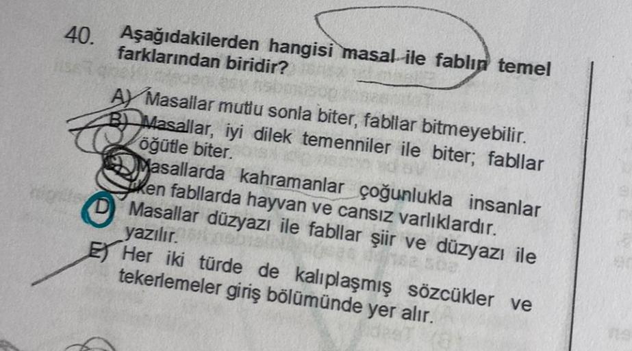 40. Aşağıdakilerden hangisi masal ile fablın temel
farklarından biridir?
AY Masallar mutlu sonla biter, fabllar bitmeyebilir.
B Masallar, iyi dilek temenniler ile biter; fabllar
öğütle biter.
Masallarda kahramanlar çoğunlukla insanlar
ken fabllarda hayvan