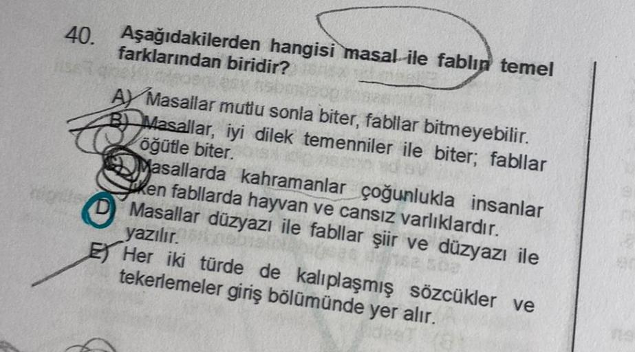 40. Aşağıdakilerden hangisi masal ile fablın temel
farklarından biridir?
AY Masallar mutlu sonla biter, fabllar bitmeyebilir.
B Masallar, iyi dilek temenniler ile biter; fabllar
öğütle biter.
Masallarda kahramanlar çoğunlukla insanlar
ken fabllarda hayvan 